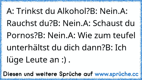 A: Trinkst du Alkohol?
B: Nein.
A: Rauchst du?
B: Nein.
A: Schaust du Pornos?
B: Nein.
A: Wie zum teufel unterhältst du dich dann?
B: Ich lüge Leute an :) .