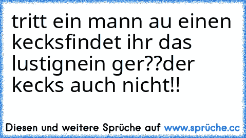 tritt ein mann au einen kecks
findet ihr das lustig
nein ger??
der kecks auch nicht!!