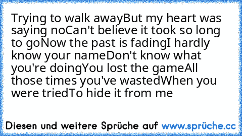 Trying to walk away
But my heart was saying no
Can't believe it took so long to go
Now the past is fading
I hardly know your name
Don't know what you're doing
You lost the game
All those times you've wasted
When you were tried
To hide it from me
♥