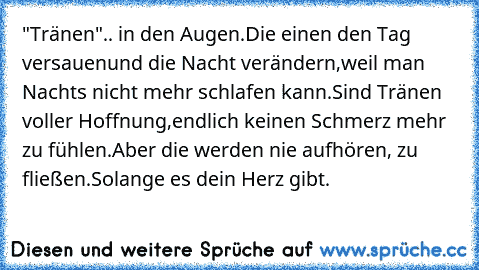 "Tränen"
.. in den Augen.
Die einen den Tag versauen
und die Nacht verändern,
weil man Nachts nicht mehr schlafen kann.
Sind Tränen voller Hoffnung,
endlich keinen Schmerz mehr zu fühlen.
Aber die werden nie aufhören, zu fließen.
Solange es dein Herz gibt.