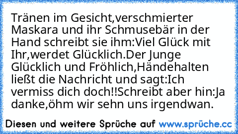 Tränen im Gesicht,verschmierter Maskara und ihr Schmusebär in der Hand schreibt sie ihm:Viel Glück mit Ihr,werdet Glücklich.
Der Junge Glücklich und Fröhlich,Händehalten ließt die Nachricht und sagt:Ich vermiss dich doch!!
Schreibt aber hin:Ja danke,öhm wir sehn uns irgendwan.