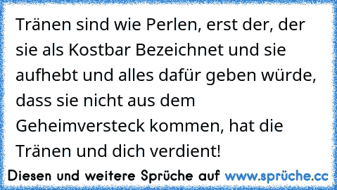 Tränen sind wie Perlen, erst der, der sie als Kostbar Bezeichnet und sie aufhebt und alles dafür geben würde, dass sie nicht aus dem Geheimversteck kommen, hat die Tränen und dich verdient! ♥