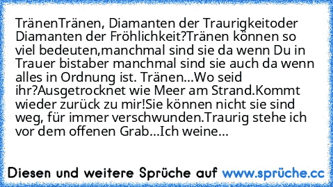 Tränen
Tränen, Diamanten der Traurigkeit
oder Diamanten der Fröhlichkeit?
Tränen können so viel bedeuten,
manchmal sind sie da wenn Du in Trauer bist
aber manchmal sind sie auch da wenn alles in Ordnung ist.
 Tränen...
Wo seid ihr?
Ausgetrocknet wie Meer am Strand.
Kommt wieder zurück zu mir!
Sie können nicht sie sind weg, für immer verschwunden.
Traurig stehe ich vor dem offenen Grab...
Ich we...