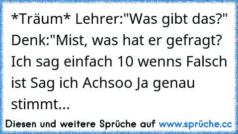 *Träum* Lehrer:"Was gibt das?" Denk:"Mist, was hat er gefragt? Ich sag einfach 10 wenns Falsch ist Sag ich Achsoo Ja genau stimmt...