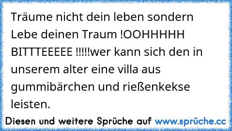 Träume nicht dein leben sondern Lebe deinen Traum !
OOHHHHH BITTTEEEEE !!!!!
wer kann sich den in unserem alter eine villa aus gummibärchen und rießenkekse leisten.