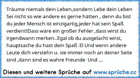 Träume niemals dein Leben,sondern Lebe dein Leben ♥ Sei nicht so wie andere es gerne hätten , denn du bist du jeder Mensch ist einzigartig,jeder hat sein Spaß verdient!Dass wäre ein großer Fehler ,dass wirst du irgendwann merken..Egal ob du ausgelacht wirst, hauptsache du hast dein Spaß :D Und wenn andere Leute dich verstehn u. sie immer noch an deiner Seite sind ,dann sind es wahre Freunde ♥ U...