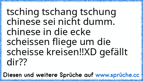 tsching tschang tschung chinese sei nicht dumm. chinese in die ecke scheissen fliege um die scheisse kreisen!!
XD gefällt dir??