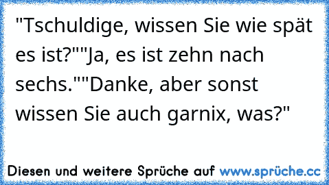 "Tschuldige, wissen Sie wie spät es ist?"
"Ja, es ist zehn nach sechs."
"Danke, aber sonst wissen Sie auch garnix, was?"