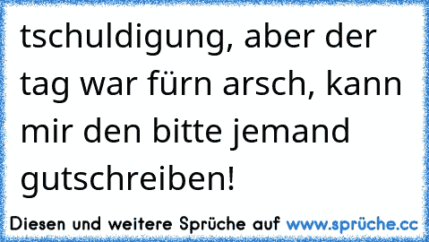 tschuldigung, aber der tag war fürn arsch, kann mir den bitte jemand gutschreiben!