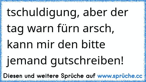 tschuldigung, aber der tag warn fürn arsch, kann mir den bitte jemand gutschreiben!