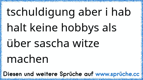 tschuldigung aber i hab halt keine hobbys als über sascha witze machen