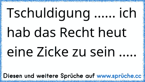 Tschuldigung ...... ich hab das Recht heut eine Zicke zu sein .....