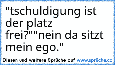 "tschuldigung ist der platz frei?"
"nein da sitzt mein ego."