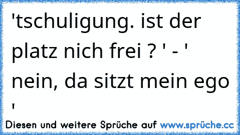 'tschuligung. ist der platz nich frei ? ' - ' nein, da sitzt mein ego '