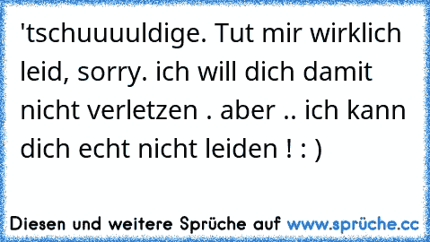 'tschuuuuldige. Tut mir wirklich leid, sorry. ich will dich damit nicht verletzen . aber .. ich kann dich echt nicht leiden ! : )