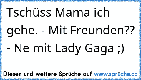 Tschüss Mama ich gehe. - Mit Freunden?? - Ne mit Lady Gaga ;)