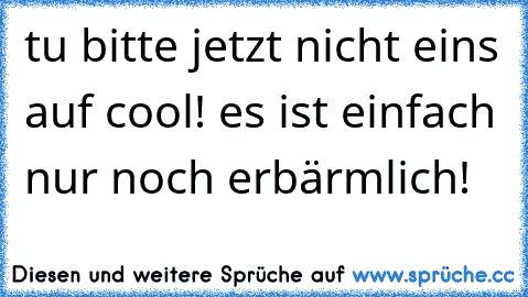 tu bitte jetzt nicht eins auf cool! es ist einfach nur noch erbärmlich!