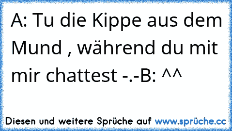 A: Tu die Kippe aus dem Mund , während du mit mir chattest -.-
B: ^^