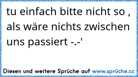 tu einfach bitte nicht so , als wäre nichts zwischen uns passiert -.-'