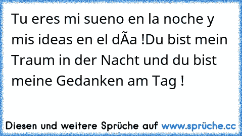 Tu eres mi sueno en la noche y mis ideas en el día !
Du bist mein Traum in der Nacht und du bist meine Gedanken am Tag !