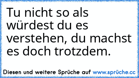 Tu nicht so als würdest du es verstehen, du machst es doch trotzdem.