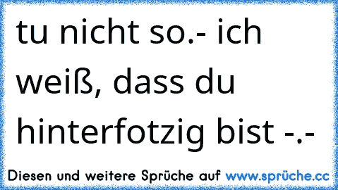 tu nicht so.- ich weiß, dass du hinterfotzig bist -.-