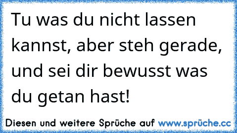 Tu was du nicht lassen kannst, aber steh gerade, und sei dir bewusst was du getan hast!