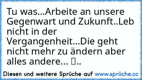 Tu was...Arbeite an unsere Gegenwart und Zukunft..Leb nicht in der Vergangenheit...Die geht nicht mehr zu ändern aber alles andere... ツ..