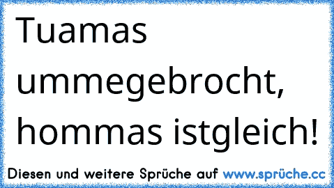 Tuamas ummegebrocht, hommas istgleich!