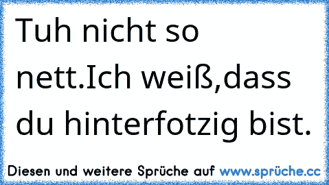 Tuh nicht so nett.Ich weiß,dass du hinterfotzig bist.