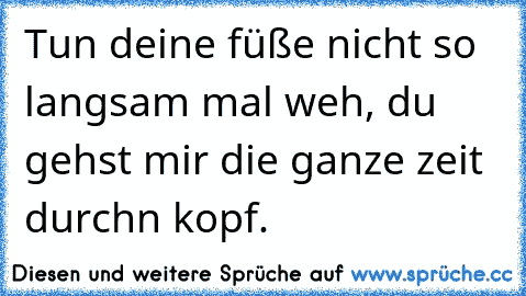 Tun deine füße nicht so langsam mal weh, du gehst mir die ganze zeit  durchn kopf.