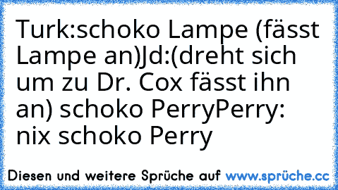 Turk:schoko Lampe (fässt Lampe an)
Jd:(dreht sich um zu Dr. Cox fässt ihn an) schoko Perry
Perry: nix schoko Perry