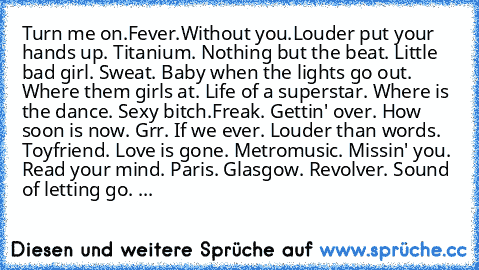 Turn me on.Fever.Without you.Louder put your hands up. Titanium. Nothing but the beat. Little bad girl. Sweat. Baby when the lights go out. Where them girls at. Life of a superstar. Where is the dance. Sexy bitch.Freak. Gettin' over. How soon is now. Grr. If we ever. Louder than words. Toyfriend. Love is gone. Metromusic. Missin' you. Read your mind. Paris. Glasgow. Revolver. Sound of letting g...