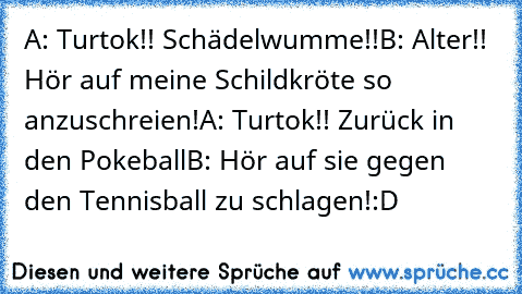 A: Turtok!! Schädelwumme!!
B: Alter!! Hör auf meine Schildkröte so anzuschreien!
A: Turtok!! Zurück in den Pokeball
B: Hör auf sie gegen den Tennisball zu schlagen!
:D