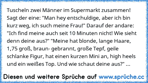 Tuscheln zwei Männer im Supermarkt zusammen! Sagt der eine: "Man hey entschuldige, aber ich bin kurz weg, ich such meine Frau!" Darauf der andare: "Ich find meine auch seit 10 Minuten nicht! Wie sieht denn deine aus?" "Meine hat blonde, lange Haare, 1,75 groß, braun- gebrannt, große Tepf, geile schlanke Figur, hat einen kurzen Mini an, high heels und ein weißes Top.
 Und wie schaut deine aus?" ...