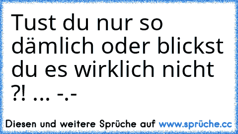 Tust du nur so dämlich oder blickst du es wirklich nicht ?! ... -.-