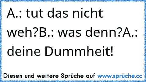 A.: tut das nicht weh?
B.: was denn?
A.: deine Dummheit!