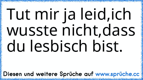 Tut mir ja leid,ich wusste nicht,dass du lesbisch bist.