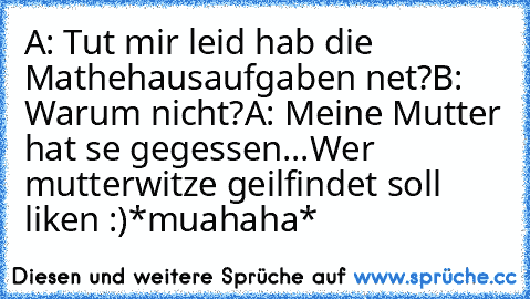 A: Tut mir leid hab die Mathehausaufgaben net?
B: Warum nicht?
A: Meine Mutter hat se gegessen...
Wer mutterwitze geilfindet soll liken :)
*muahaha*