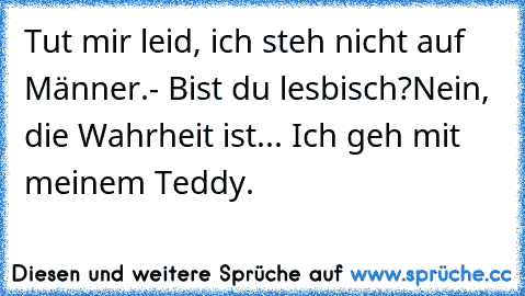 Tut mir leid, ich steh nicht auf Männer.
- Bist du lesbisch?
Nein, die Wahrheit ist... Ich geh mit meinem Teddy.