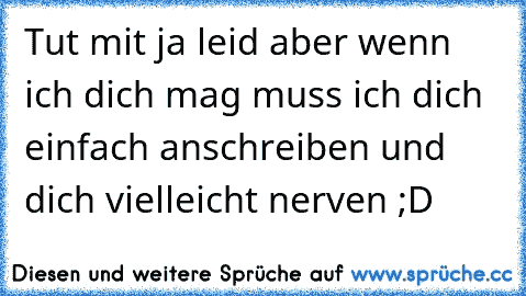 Tut mit ja leid aber wenn ich dich mag muss ich dich einfach anschreiben und dich vielleicht nerven ;D