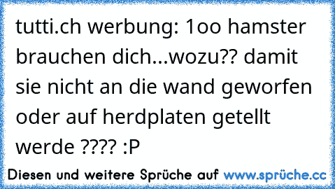 tutti.ch werbung: 1oo hamster brauchen dich...
wozu?? damit sie nicht an die wand geworfen oder auf herdplaten getellt werde ???? 
:P