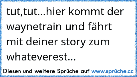 tut,tut...hier kommt der waynetrain und fährt mit deiner story zum whateverest...