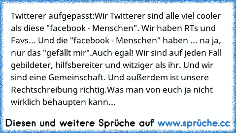 Twitterer aufgepasst:
Wir Twitterer sind alle viel cooler als diese "facebook - Menschen". Wir haben RTs und Favs... Und die "facebook - Menschen" haben ... na ja, nur das "gefällt mir".
Auch egal! Wir sind auf jeden Fall gebildeter, hilfsbereiter und witziger als ihr. Und wir sind eine Gemeinschaft. Und außerdem ist unsere Rechtschreibung richtig.
Was man von euch ja nicht wirklich behaupten k...