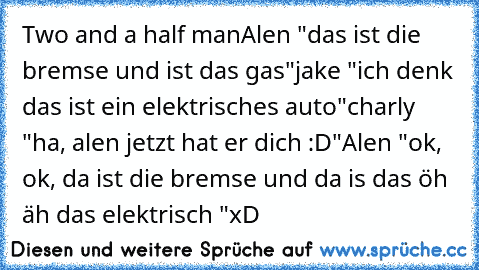 Two and a half man
Alen "das ist die bremse und ist das gas"
jake "ich denk das ist ein elektrisches auto"
charly "ha, alen jetzt hat er dich :D"
Alen "ok, ok, da ist die bremse und da is das öh äh das elektrisch "
xD