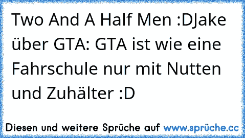 Two And A Half Men :D
Jake über GTA: GTA ist wie eine Fahrschule nur mit Nutten und Zuhälter :D