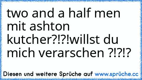 two and a half men mit ashton kutcher?!?!
willst du mich verarschen ?!?!?