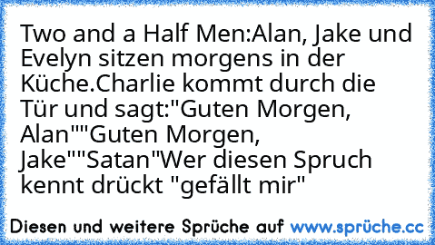 Two and a Half Men:
Alan, Jake und Evelyn sitzen morgens in der Küche.
Charlie kommt durch die Tür und sagt:
"Guten Morgen, Alan"
"Guten Morgen, Jake"
"Satan"
Wer diesen Spruch kennt drückt "gefällt mir"