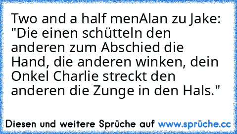 Two and a half men
Alan zu Jake: "Die einen schütteln den anderen zum Abschied die Hand, die anderen winken, dein Onkel Charlie streckt den anderen die Zunge in den Hals."