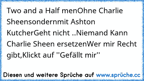 Two and a Half men
Ohne Charlie Sheen
sondern
mit Ashton Kutcher
Geht nicht ..
Niemand Kann Charlie Sheen ersetzen
Wer mir Recht gibt,
Klickt auf ''Gefällt mir''